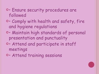 •  Ensure security procedures are followed •  Comply with health and safety, fire and hygiene regulations •  Maintain high standards of personal presentation and punctuality •  Attend and participate in staff meetings •  Attend training sessions 
