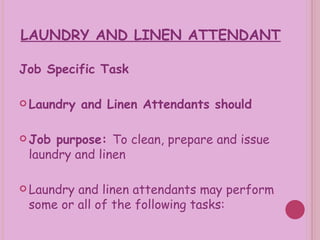 LAUNDRY AND LINEN ATTENDANT Job Specific Task Laundry and Linen Attendants should Job purpose:  To clean, prepare and issue laundry and linen Laundry and linen attendants may perform some or all of the following tasks: 