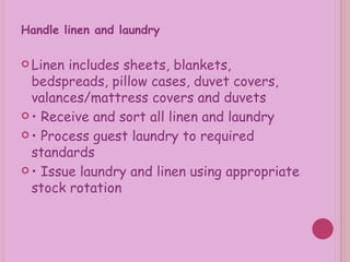 Handle linen and laundry  Linen includes sheets, blankets, bedspreads, pillow cases, duvet covers, valances/mattress covers and duvets •  Receive and sort all linen and laundry •  Process guest laundry to required standards •  Issue laundry and linen using appropriate stock rotation 