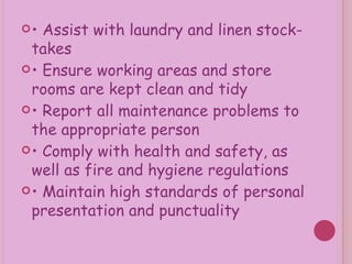 •  Assist with laundry and linen stock-takes •  Ensure working areas and store rooms are kept clean and tidy •  Report all maintenance problems to the appropriate person •  Comply with health and safety, as well as fire and hygiene regulations •  Maintain high standards of personal presentation and punctuality 