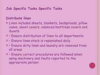 Job Specific Tasks Specific Tasks Distribute linen  Linen includes sheets, blankets, bedspreads, pillow cases, duvet covers, valances/mattress covers and duvets •  Ensure distribution of linen to all departments •  Ensure linen stock is replenished daily •  Ensure dirty linen and laundry are removed from all areas •  Ensure correct procedures are followed when using machinery and faults reported to the appropriate person 