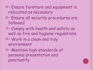 •  Ensure furniture and equipment is relocated as necessary •  Ensure all security procedures are followed •  Comply with health and safety as well as fire and hygiene regulations •  Work in a clean and tidy environment •  Maintain high standards of personal presentation and punctuality 