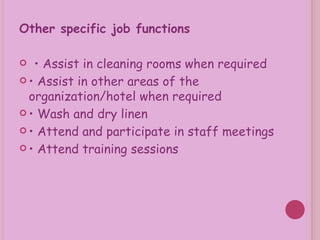 Other specific job functions •  Assist in cleaning rooms when required •  Assist in other areas of the organization/hotel when required •  Wash and dry linen •  Attend and participate in staff meetings •  Attend training sessions 