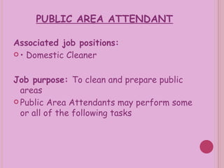 PUBLIC AREA ATTENDANT Associated job positions: •  Domestic Cleaner Job purpose:  To clean and prepare public areas Public Area Attendants may perform some or all of the following tasks 
