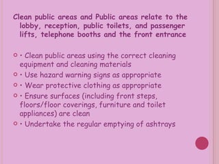 Clean public areas and Public areas relate to the lobby, reception, public toilets, and passenger lifts, telephone booths and the front entrance •  Clean public areas using the correct cleaning equipment and cleaning materials •  Use hazard warning signs as appropriate •  Wear protective clothing as appropriate •  Ensure surfaces (including front steps, floors/floor coverings, furniture and toilet appliances) are clean •  Undertake the regular emptying of ashtrays 