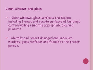 Clean windows and glass •  Clean windows, glass surfaces and façade including frames and façade surfaces of buildings curtain walling using the appropriate cleaning products •  Identify and report damaged and unsecure windows, glass surfaces and façade to the proper person. 