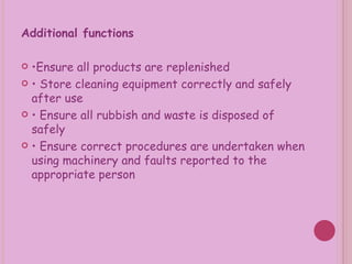 Additional functions  • Ensure all products are replenished •  Store cleaning equipment correctly and safely after use •  Ensure all rubbish and waste is disposed of safely •  Ensure correct procedures are undertaken when using machinery and faults reported to the appropriate person 