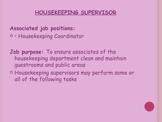 HOUSEKEEPING SUPERVISOR Associated job positions: •  Housekeeping Coordinator Job purpose:  To ensure associates of the housekeeping department clean and maintain guestrooms and public areas Housekeeping supervisors may perform some or all of the following tasks 