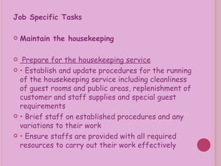 Job Specific Tasks   Maintain the housekeeping Prepare for the housekeeping service •  Establish and update procedures for the running of the housekeeping service including cleanliness of guest rooms and public areas, replenishment of customer and staff supplies and special guest requirements •  Brief staff on established procedures and any variations to their work •  Ensure staffs are provided with all required resources to carry out their work effectively 