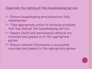 Supervise the running of the housekeeping service •  Ensure housekeeping procedures are fully implemented •  Take appropriate action to minimize problems that may disrupt the housekeeping service •  Ensure faults and maintenance defects are recorded and passed on to the appropriate person •  Ensure relevant information is accurately recorded and passed to the appropriate person 
