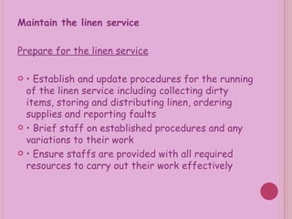 Maintain the linen service Prepare for the linen service •  Establish and update procedures for the running of the linen service including collecting dirty items, storing and distributing linen, ordering supplies and reporting faults •  Brief staff on established procedures and any variations to their work •  Ensure staffs are provided with all required resources to carry out their work effectively 