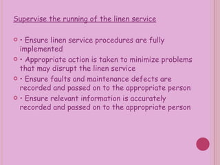Supervise the running of the linen service •  Ensure linen service procedures are fully implemented •  Appropriate action is taken to minimize problems that may disrupt the linen service •  Ensure faults and maintenance defects are recorded and passed on to the appropriate person •  Ensure relevant information is accurately recorded and passed on to the appropriate person 