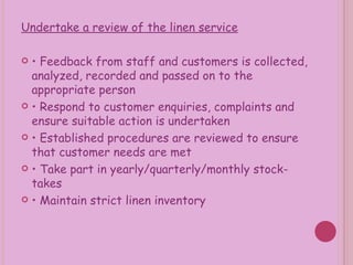 Undertake a review of the linen service •  Feedback from staff and customers is collected, analyzed, recorded and passed on to the appropriate person •  Respond to customer enquiries, complaints and ensure suitable action is undertaken •  Established procedures are reviewed to ensure that customer needs are met •  Take part in yearly/quarterly/monthly stock-takes •  Maintain strict linen inventory 