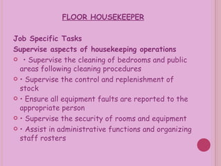 FLOOR HOUSEKEEPER Job Specific Tasks Supervise aspects of housekeeping operations •  Supervise the cleaning of bedrooms and public areas following cleaning procedures •  Supervise the control and replenishment of stock •  Ensure all equipment faults are reported to the appropriate person •  Supervise the security of rooms and equipment •  Assist in administrative functions and organizing staff rosters 
