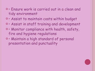 •  Ensure work is carried out in a clean and tidy environment •  Assist to maintain costs within budget •  Assist in staff training and development •  Monitor compliance with health, safety, fire and hygiene regulations •  Maintain a high standard of personal presentation and punctuality 
