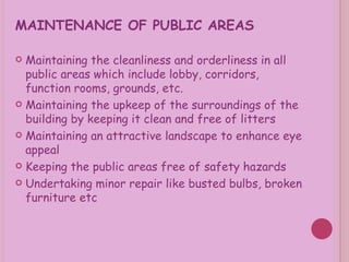 MAINTENANCE OF PUBLIC AREAS Maintaining the cleanliness and orderliness in all public areas which include lobby, corridors, function rooms, grounds, etc. Maintaining the upkeep of the surroundings of the building by keeping it clean and free of litters Maintaining an attractive landscape to enhance eye appeal Keeping the public areas free of safety hazards Undertaking minor repair like busted bulbs, broken furniture etc 