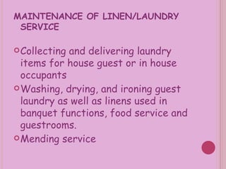 MAINTENANCE OF LINEN/LAUNDRY SERVICE Collecting and delivering laundry items for house guest or in house occupants Washing, drying, and ironing guest laundry as well as linens used in banquet functions, food service and guestrooms. Mending service 