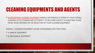 CLEANING EQUIPMENTS AND AGENTS
• HOUSEKEEPING CLEANING EQUIPMENT MAKES A DIFFERENCE IN TERMS OF YOUR OVERALL
CLEANING EFFECTIVENESS AND EFFICIENCY. TO WELCOME GUESTS TO A NEAT AND CLEAN
HOTEL ROOM DEPENDS ON THE SELECTION OF YOUR CLEANING EQUIPMENT.
OVERALL, CLEANING EQUIPMENT CAN BE CATEGORISED INTO TWO TYPES:
• A. MANUAL EQUIPMENT
• B. MECHANICAL EQUIPMENT
 