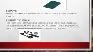 2. ABRASIVES:
ABRASIVES ARE MADE OF GRIT PAPERS WHICH CAN BE USED TO CLEAN WOODEN OR METAL
SURFACES.
3. DIFFERENT TYPES OF BRUSHES :
HARD FLOOR BRUSH, SOFT FLOOR BRUSH, SCRUBBING BRUSH, TOILET BRUSH, FLUE BRASH,
FEATHER BRUSH, BROOM, HAND BRUSH, ETC. ARE THE DIFFERENT KIND OF BRUSHES USED TO
ERADICATE SUPERFICIAL OR INGRAINED GRIMES DEPENDING ON THE NATURE.
 
