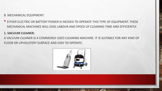 B. MECHANICAL EQUIPMENT:
• EITHER ELECTRIC OR BATTERY POWER IS NEEDED TO OPERATE THIS TYPE OF EQUIPMENT. THESE
MECHANICAL MACHINES WILL EASE LABOUR AND SPEED UP CLEANING TIME AND EFFICIENTLY.
1. VACUUM CLEANER:
A VACUUM CLEANER IS A COMMONLY USED CLEANING MACHINE. IT IS SUITABLE FOR ANY KIND OF
FLOOR OR UPHOLSTERY SURFACE AND EASY TO OPERATE.
 