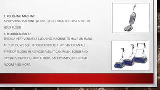 2. POLISHING MACHINE:
A POLISHING MACHINE WORKS TO GET BACK THE LOST SHINE OF
YOUR FLOOR.
3. FLOORSCRUBBER :
THIS IS A VERY VERSATILE CLEANING MACHINE TO HAVE ON HAND.
AT DUPLEX, WE SELL FLOORSCRUBBERS THAT CAN CLEAN ALL
TYPES OF FLOORS IN A SINGLE PASS. IT CAN WASH, SCRUB AND
DRY TILES, CARPETS, HARD FLOORS, SAFETY MATS, INDUSTRIAL
FLOORS AND MORE.
 
