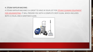 4. STEAM VAPOUR MACHINE :
A STEAM VAPOUR MACHINE IS A GREAT TO HAVE IN YOUR LIST FOR STEAM CLEANING EQUIPMENT
FOR HOUSEKEEPING. IT WILL PROVIDE YOU WITH A COMPLETE DEEP CLEAN, WHICH INCLUDES
BOTH A VISUAL AND A SANITISED CLEAN.
 