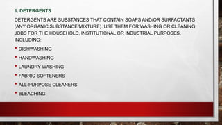 1. DETERGENTS
DETERGENTS ARE SUBSTANCES THAT CONTAIN SOAPS AND/OR SURFACTANTS
(ANY ORGANIC SUBSTANCE/MIXTURE). USE THEM FOR WASHING OR CLEANING
JOBS FOR THE HOUSEHOLD, INSTITUTIONAL OR INDUSTRIAL PURPOSES,
INCLUDING:
• DISHWASHING
• HANDWASHING
• LAUNDRY WASHING
• FABRIC SOFTENERS
• ALL-PURPOSE CLEANERS
• BLEACHING
 