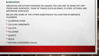3. ABRASIVES
ABRASIVES ARE EITHER POWDERS OR LIQUIDS YOU CAN USE TO WEAR OFF DIRT
FROM HARD SURFACES. THINK OF THINGS SUCH AS SINKS, FLOORS, KITCHEN, AND
BATHROOM SURFACES.
BELOW ARE SOME OF THE OTHER SUBSTANCES YOU CAN FIND IN ABRASIVE
CLEANERS.
• ALUMINUM OXIDE
• CALCIUM CARBONATE
• CALCITE
• FELDSPAR
• QUARTZ
• SILICA
• WHITING (POWDERED CHALK)
 