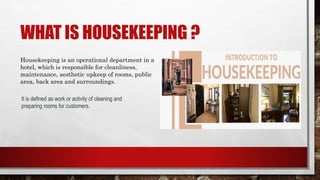WHAT IS HOUSEKEEPING ?
Housekeeping is an operational department in a
hotel, which is responsible for cleanliness,
maintenance, aesthetic upkeep of rooms, public
area, back area and surroundings.
It is defined as work or activity of cleaning and
preparing rooms for customers.
 