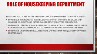 ROLE OF HOUSEKEEPING DEPARTMENT
HOUSEKEEPING PLAYS A VERY IMPORTANT ROLE IN HOSPITALITY INDUSTRY SUCH AS:-
• TO ACHIEVE THE MAXIMUM POSSIBLE EFFICIENCY IN ENSURING THE CARE AND
COMFORT OF GUESTS AND IN THE SMOOTH RUNNING OF THE DEPARTMENT.
• TO PROVIDE LINEN IN ROOMS, RESTAURANTS, BANQUET HALL, CONFERENCE VENUES,
HEALTH CLUBS, AND SO ON, AS WELL AS MAINTAIN AN INVENTORY FOR THE SAME.
• TO PROVIDE UNIFORMS FOR ALL THE STAFF AND MAINTAIN ADEQUATE INVENTORIES
FOR THE SAME.
 