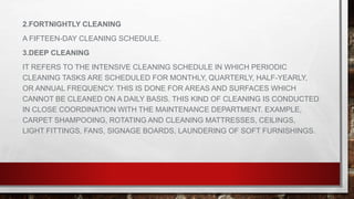 2.FORTNIGHTLY CLEANING
A FIFTEEN-DAY CLEANING SCHEDULE.
3.DEEP CLEANING
IT REFERS TO THE INTENSIVE CLEANING SCHEDULE IN WHICH PERIODIC
CLEANING TASKS ARE SCHEDULED FOR MONTHLY, QUARTERLY, HALF-YEARLY,
OR ANNUAL FREQUENCY. THIS IS DONE FOR AREAS AND SURFACES WHICH
CANNOT BE CLEANED ON A DAILY BASIS. THIS KIND OF CLEANING IS CONDUCTED
IN CLOSE COORDINATION WITH THE MAINTENANCE DEPARTMENT. EXAMPLE,
CARPET SHAMPOOING, ROTATING AND CLEANING MATTRESSES, CEILINGS,
LIGHT FITTINGS, FANS, SIGNAGE BOARDS, LAUNDERING OF SOFT FURNISHINGS.
 