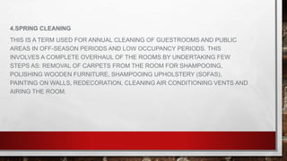 4.SPRING CLEANING
THIS IS A TERM USED FOR ANNUAL CLEANING OF GUESTROOMS AND PUBLIC
AREAS IN OFF-SEASON PERIODS AND LOW OCCUPANCY PERIODS. THIS
INVOLVES A COMPLETE OVERHAUL OF THE ROOMS BY UNDERTAKING FEW
STEPS AS: REMOVAL OF CARPETS FROM THE ROOM FOR SHAMPOOING,
POLISHING WOODEN FURNITURE, SHAMPOOING UPHOLSTERY (SOFAS),
PAINTING ON WALLS, REDECORATION, CLEANING AIR CONDITIONING VENTS AND
AIRING THE ROOM.
 