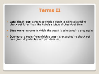 Terms II
 Late check-out: a room in which a guest is being allowed to
check out later than the hotel’s standard check-out time.
 Stay overs: a room in which the guest is scheduled to stay again.
 Due-outs: a room from which a guest is expected to check out
on a given day who has not yet done so.
 