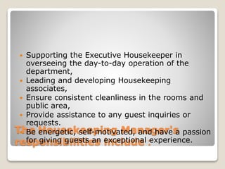 The Housekeeping Manager's
responsibilities include：
 Supporting the Executive Housekeeper in
overseeing the day-to-day operation of the
department,
 Leading and developing Housekeeping
associates,
 Ensure consistent cleanliness in the rooms and
public area,
 Provide assistance to any guest inquiries or
requests.
 Be energetic, self-motivated, and have a passion
for giving guests an exceptional experience.
 