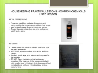 HOUSEKEEPING PRACTICAL LESSONS - COMMON CHEMICALS
USED LESSON
METAL PRESERVATIVE
• Preserves metal from oxidation, fingerprints, and
marks, making the look shiny and oxidation free longer.
• used on steel, copper, brass, chrome, and bronze.
• To use: Squeeze onto a clean rag, onto surface and
polish to give shine.
INTEK SLC
• Used in toilets and urinals to prevent scale build up in
the black water lines.
• INTEK SLC is non-hazardous, non- acidic, and non-
caustic.
• If spilled, simply wipe up or vacuum and dispose of in
the garbage.
• TO USE: Clean the toilet or urinal bowl as per
procedure. After cleaning, fill the scoop provided with
Intek powder, pour in the toiler, stir to dissolve and flush
immediately, do not leave in the toilet bowl for long
period of time.
 