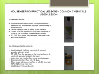 HOUSEKEEPING PRACTICAL LESSONS - COMMON CHEMICALS
USED LESSON
GAMAZYME/BIOTAL
• Enzyme cleaner used in toilets for Shipboard waste
treatment and in the shower drainage system to help to
eliminate odors.
• Cleans the septic tank by eating up the bacteria.
• Comes in flip top bottle and is only used in this type of
bottle as it is hazardous for health when inhaled.
• TO USE: Pour inside the toilet bowl, clean toilet bowl
with brush and flush.
NILOSORB (VOMIT POWDER)
• Used to absorb the liquid from vomit. It comes in
granules with mint smell.
• TO USE: Pour the granules on the vomit and cover all
vomit with granules to absorb the liquid
• Leave for a few minutes then sweep up into dustpan.
• Soak carpet or hard floor with HB Quat.
• Clean carpet with steam machine or with 3M chemical
#27 or #28 or mop hard floor.
• Used to clean biohazard waste.
 