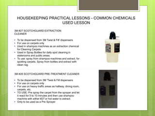 HOUSEKEEPING PRACTICAL LESSONS - COMMON CHEMICALS
USED LESSON
3M #27 SCOTCHGUARD EXTRACTION
CLEANER
• To be dispensed from 3M Twist & Fill’ dispensers
• For use on carpets only
• Used in shampoo machines as an extraction chemical
for Cleaning Carpets
• Used in Spray Bottles for daily spot cleaning in
staterooms and public areas.
• To use: spray from shampoo machines and extract, for
spotting carpets. Spray from bottles and extract with
clean rag.
3M #28 SCOTCHGUARD PRE-TREATMENT CLEANER
• To be dispensed from 3M 'Twist & Fill dispensers
• For use on carpets only
• For use on heavy traffic areas as hallway, dining room,
carpets, etc.
• TO USE: Pre spray the carpet from the sprayer and let
it react for 5 to 10 minutes and then use shampoo
machine with either #27 or hot water to extract.
• Only to be used as a Pre Sprayer
 