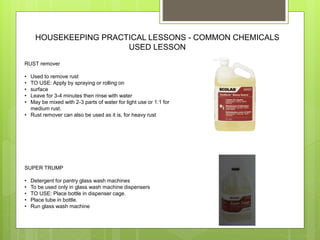 HOUSEKEEPING PRACTICAL LESSONS - COMMON CHEMICALS
USED LESSON
RUST remover
• Used to remove rust
• TO USE: Apply by spraying or rolling on
• surface
• Leave for 3-4 minutes then rinse with water
• May be mixed with 2-3 parts of water for light use or 1:1 for
medium rust.
• Rust remover can also be used as it is, for heavy rust
SUPER TRUMP
• Detergent for pantry glass wash machines
• To be used only in glass wash machine dispensers
• TO USE: Place bottle in dispenser cage.
• Place tube in bottle.
• Run glass wash machine
 