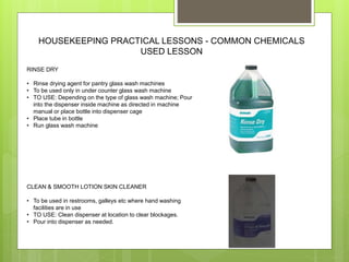 HOUSEKEEPING PRACTICAL LESSONS - COMMON CHEMICALS
USED LESSON
RINSE DRY
• Rinse drying agent for pantry glass wash machines
• To be used only in under counter glass wash machine
• TO USE: Depending on the type of glass wash machine; Pour
into the dispenser inside machine as directed in machine
manual or place bottle into dispenser cage
• Place tube in bottle
• Run glass wash machine
CLEAN & SMOOTH LOTION SKIN CLEANER
• To be used in restrooms, galleys etc where hand washing
facilities are in use
• TO USE: Clean dispenser at location to clear blockages.
• Pour into dispenser as needed.
 