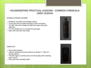 HOUSEKEEPING PRACTICAL LESSONS - COMMON CHEMICALS
USED LESSON
SPARKLE POWER CLEANER
• Whirlpool / pool filter and cartridge cleaner
• To be used during monthly cleaning or when necessary
• TO USE: Add once whirlpool is filled with water along with
defoamer
• Turn the whirlpool on to circulate through pipes
• Drain and rinse with fresh water
SIMPLICITY
• Pool surface cleaner
• Used on whirlpool and pool surfaces as cleaner (1* step of 3
bucket system)
• TO USE: Apply on surface and scrub thoroughly with scrubbing
pad or brush
• Rinse with fresh (potable) water
 
