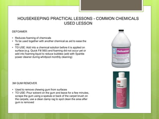 HOUSEKEEPING PRACTICAL LESSONS - COMMON CHEMICALS
USED LESSON
DEFOAMER
• Reduces foaming of chemicals
• To be used together with another chemical as aid to ease the
use
• TO USE: Add into a chemical solution before it is applied on
surface (e.g. Quick Fill 560) and foaming did not occur yet or
add into foaming liquid to reduce bubbles (add with Sparkle
power cleaner during whirlpool monthly cleaning)
3M GUM REMOVER
• Used to remove chewing gum from surfaces
• TO USE: Pour solvent on the gum and leave for a few minutes,
scrape the gum using a spatula or back of the carpet brush on
the carpets, use a clean damp rag to spot clean the area after
gum is removed
 