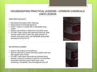 HOUSEKEEPING PRACTICAL LESSONS - COMMON CHEMICALS
USED LESSON
SANITIZER (HB QUAT)
• Disinfectant/Virucide for NVL Cleaning
• Dispensed from ECOLAB dispenser
• Used in caddy or in bottle with an adjustable spray
nozzle
• Used on all surfaces in staterooms and public areas
• TO USE: Clean surface with approved chemical, wash
and dry surface with a clean rag, apply sanitizer on
surface using damp rag or use adjustable spray bottle
and leave to air dry for 10
BATHROOM CLEANER
• Used on all surfaces in the bathroom
• Must be used with a foamer (foaming nozzle) never use
with regular spray nozzle
• TO USE: Foam spray chemical onto surfaces being
cleaned. Leave on a surface to work for 2 minutes then
scrub down with blue pad pr hand brush, once
scrubbing is completed, rinse thoroughly and dry off
 
