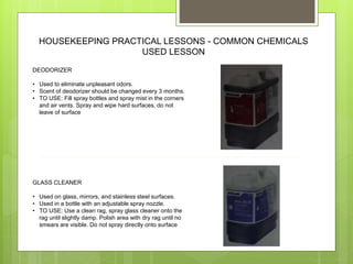 HOUSEKEEPING PRACTICAL LESSONS - COMMON CHEMICALS
USED LESSON
DEODORIZER
• Used to eliminate unpleasant odors.
• Scent of deodorizer should be changed every 3 months.
• TO USE: Fill spray bottles and spray mist in the corners
and air vents. Spray and wipe hard surfaces, do not
leave of surface
GLASS CLEANER
• Used on glass, mirrors, and stainless steel surfaces.
• Used in a bottle with an adjustable spray nozzle.
• TO USE: Use a clean rag, spray glass cleaner onto the
rag until slightly damp. Polish area with dry rag until no
smears are visible. Do not spray directly onto surface
 