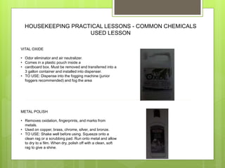 HOUSEKEEPING PRACTICAL LESSONS - COMMON CHEMICALS
USED LESSON
VITAL OXIDE
• Odor eliminator and air neutralizer.
• Comes in a plastic pouch inside a
• cardboard box. Must be removed and transferred into a
3 gallon container and installed into dispenser.
• TO USE: Dispense into the fogging machine (junior
foggers recommended) and fog the area
METAL POLISH
• Removes oxidation, fingerprints, and marks from
metals.
• Used on copper, brass, chrome, silver, and bronze.
• TO USE: Shake well before using. Squeeze onto a
clean rag or a scrubbing pad. Run onto metal and allow
to dry to a film. When dry, polish off with a clean, soft
rag to give a shine.
 