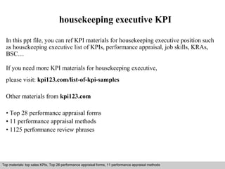 housekeeping executive KPI 
In this ppt file, you can ref KPI materials for housekeeping executive position such 
as housekeeping executive list of KPIs, performance appraisal, job skills, KRAs, 
BSC… 
If you need more KPI materials for housekeeping executive, 
please visit: kpi123.com/list-of-kpi-samples 
Other materials from kpi123.com 
• Top 28 performance appraisal forms 
• 11 performance appraisal methods 
• 1125 performance review phrases 
Top materials: top sales KPIs, Top 28 performance appraisal forms, 11 performance appraisal methods 
Interview questions and answers – free download/ pdf and ppt file 
 