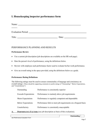 I. Housekeeping inspector performance form
Name:
Evaluation Period:
Title: Date:
PERFORMANCE PLANNING AND RESULTS
Performance Review
• Use a current job description (job descriptions are available on the HR web page).
• Rate the person's level of performance, using the definitions below.
• Review with employee each performance factor used to evaluate his/her work performance.
• Give an overall rating in the space provided, using the definitions below as a guide.
Performance Rating Definitions
The following ratings must be used to ensure commonality of language and consistency on
overall ratings: (There should be supporting comments to justify ratings of “Outstanding” “Below Expectations,
and “Unsatisfactory”)
Outstanding Performance is consistently superior
Exceeds Expectations Performance is routinely above job requirements
Meets Expectations Performance is regularly competent and dependable
Below Expectations Performance fails to meet job requirements on a frequent basis
Unsatisfactory Performance is consistently unacceptable
A. PERFORMANCE FACTORS (use job description as basis of this evaluation).
Outstanding
Job Performance Evaluation Form
Page 3
 