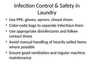 Infection Control & Safety in
Laundry
• Use PPE: gloves, aprons, closed shoes
• Color-code bags to separate infectious linen
• Use appropriate disinfectants and follow
contact times
• Avoid manual handling of heavily soiled items
where possible
• Ensure good ventilation and regular machine
maintenance
 