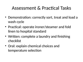 Assessment & Practical Tasks
• Demonstration: correctly sort, treat and load a
wash cycle
• Practical: operate ironer/steamer and fold
linen to hospital standard
• Written: complete a laundry and finishing
checklist
• Oral: explain chemical choices and
temperature selection
 