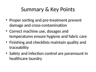 Summary & Key Points
• Proper sorting and pre-treatment prevent
damage and cross-contamination
• Correct machine use, dosages and
temperatures ensure hygiene and fabric care
• Finishing and checklists maintain quality and
traceability
• Safety and infection control are paramount in
healthcare laundry
 