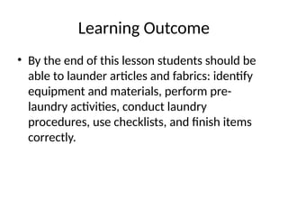 Learning Outcome
• By the end of this lesson students should be
able to launder articles and fabrics: identify
equipment and materials, perform pre-
laundry activities, conduct laundry
procedures, use checklists, and finish items
correctly.
 